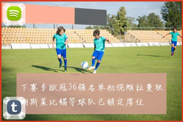 下赛季欧冠36强名单初现维拉曼联朗斯莱比锡等球队已锁定席位