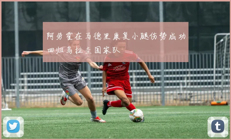 阿劳霍在马德里康复小腿伤势成功回归乌拉圭国家队