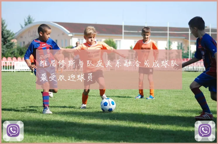 维尼修斯与队友关系融洽或成球队最受欢迎球员