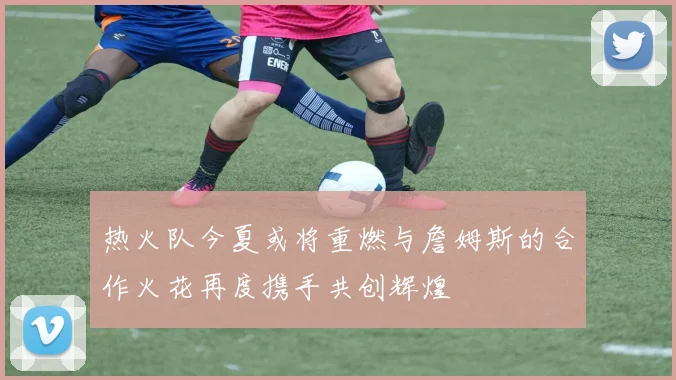 热火队今夏或将重燃与詹姆斯的合作火花再度携手共创辉煌