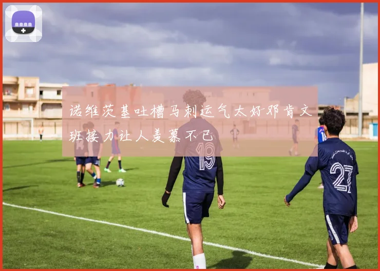 诺维茨基吐槽马刺运气太好邓肯文班接力让人羡慕不已