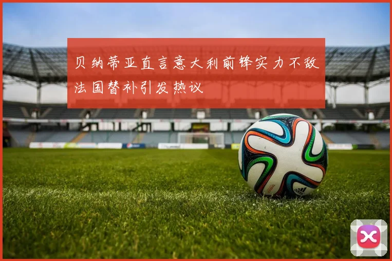 贝纳蒂亚直言意大利前锋实力不敌法国替补引发热议
