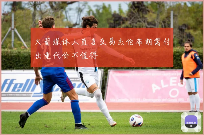火箭媒体人直言交易杰伦布朗需付出重代价不值得