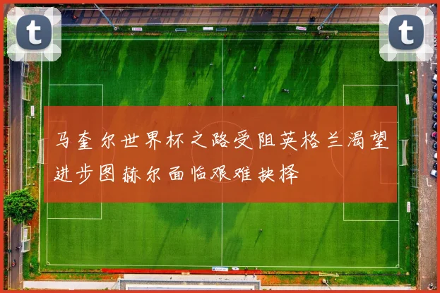 马奎尔世界杯之路受阻英格兰渴望进步图赫尔面临艰难抉择