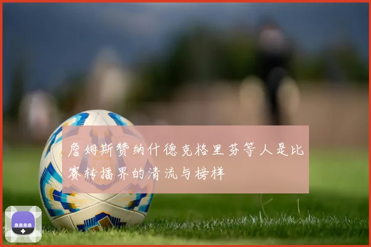 詹姆斯赞纳什德克格里芬等人是比赛转播界的清流与榜样