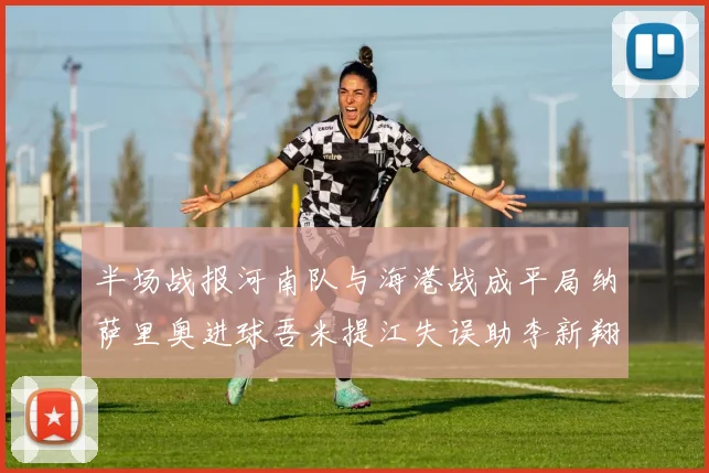 半场战报河南队与海港战成平局纳萨里奥进球吾米提江失误助李新翔扳平