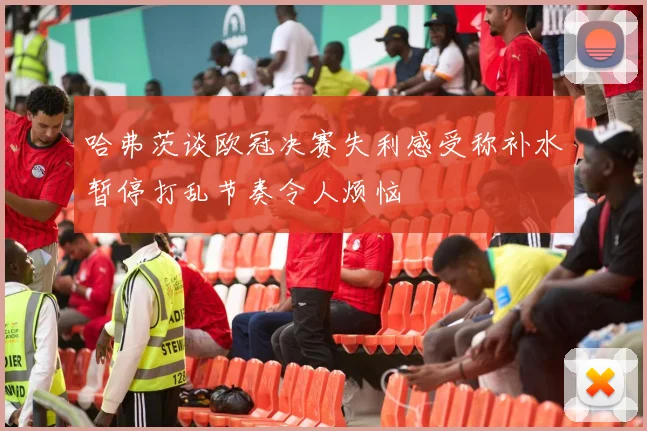 哈弗茨谈欧冠决赛失利感受称补水暂停打乱节奏令人烦恼
