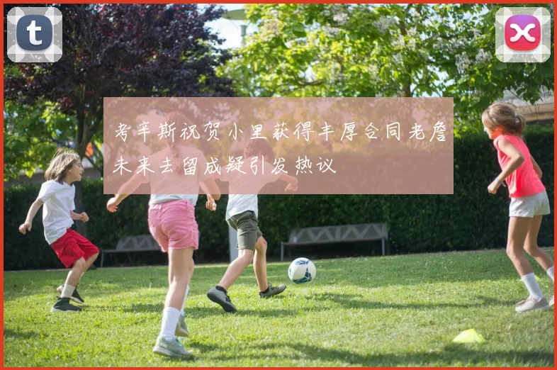 考辛斯祝贺小里获得丰厚合同老詹未来去留成疑引发热议