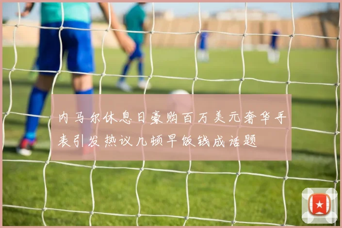 内马尔休息日豪购百万美元奢华手表引发热议几顿早饭钱成话题
