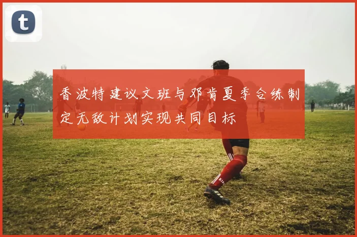 香波特建议文班与邓肯夏季合练制定无敌计划实现共同目标